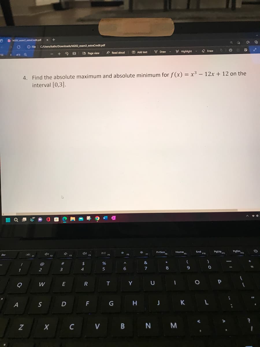 6
FHE
Esc
M202 exam3 extraCredit.pdf
→ C
3 of 5
Q
1
!
Q
A
a
N
File C:/Users/kathr/Downloads/M202_exam3_extraCredit.pdf
File
F1
@
2
X +
W
S
F2
X
Q
#
3
4. Find the absolute maximum and absolute minimum for f(x) = x³ - 12x + 12 on the
interval [0,3].
4,
E
D
B
F3
C
$
Page view
4
R
F4
F
V
A Read aloud
DII
%
5
FS
T
G
^
6
B
F6
Add text
Y
H
*
&
7
U
Draw
N
PrtScn
J
F8
*
V
8
Highlight
Home
1
M
F9
K
(
9
End
O
Erase
F10
)
0
L
$ 6 E
PgUp
Q
F11
P
10
:
PgDn12
[
☆
G
✓