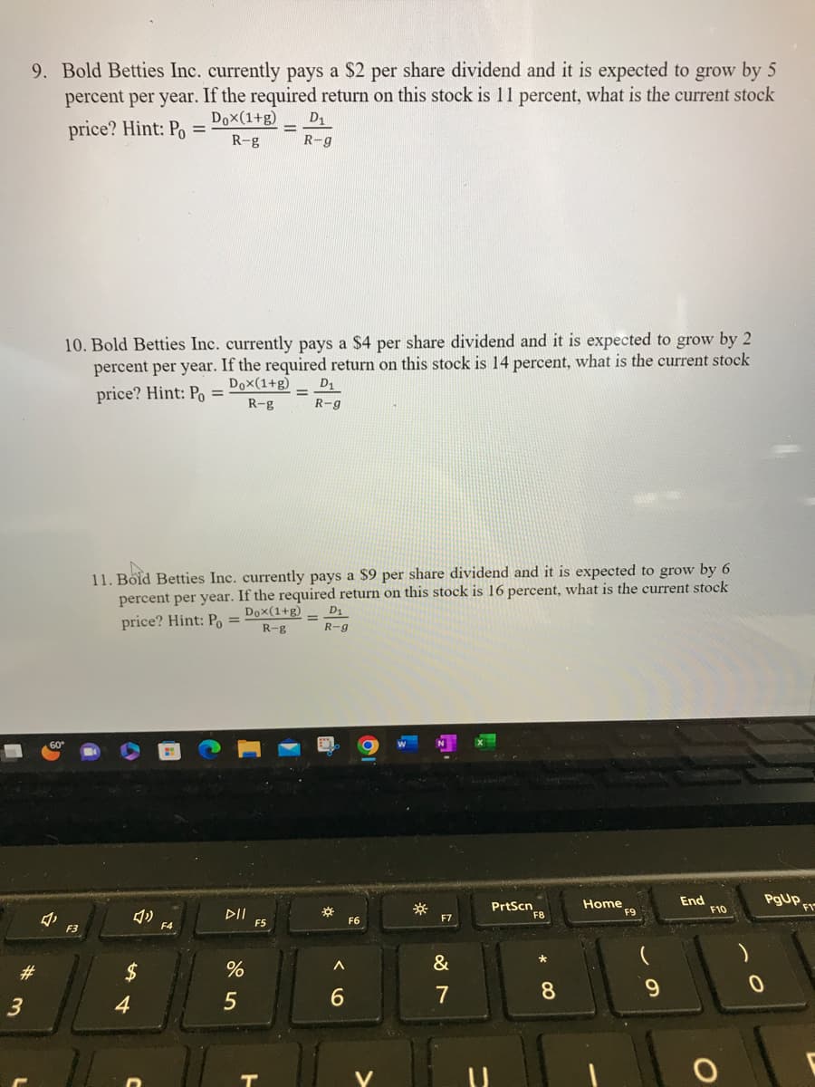9. Bold Betties Inc. currently pays a $2 per share dividend and it is expected to grow by 5
percent per year. If the required return on this stock is 11 percent, what is the current stock
price? Hint: Po
Dox(1+g)
=
R-g
#
3
10. Bold Betties Inc. currently pays a $4 per share dividend and it is expected to grow by 2
percent per year. If the required return on this stock is 14 percent, what is the current stock
Dox(1+g)
price? Hint: Po =
R-g
F3
4
11. Bold Betties Inc. currently pays a $9 per share dividend and it is expected to grow by 6
percent per year. If the required return on this stock is 16 percent, what is the current stock
price? Hint: Po =
Dox(1+g)
R-g
F4
DII
%
D₁
R-g
5
F5
D₁
R-g
D₁
R-g
*
A
6
F6
☀
F7
&
7
PrtScn
* CO
8
Home
F9
9
End
F10
O
0
PgUp,
F1
