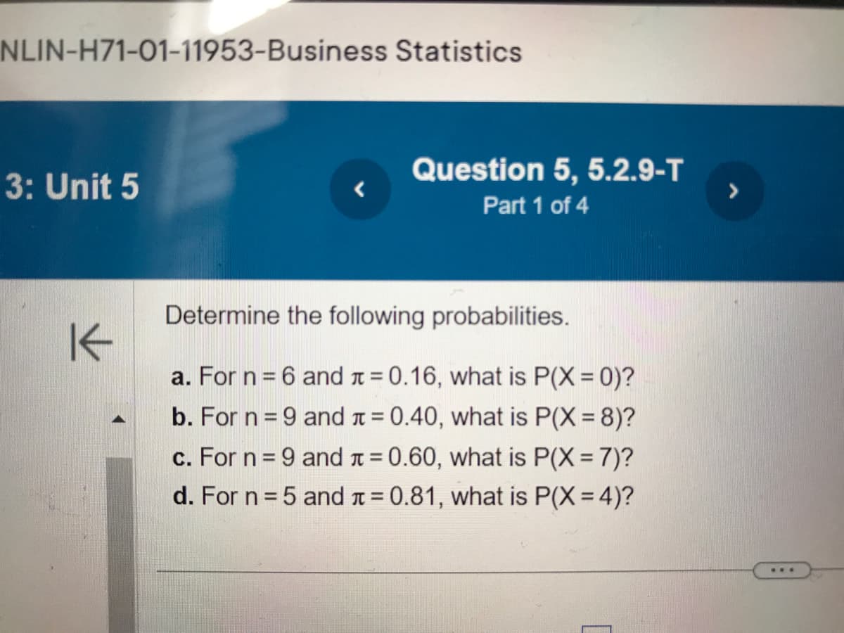 NLIN-H71-01-11953-Business Statistics
3: Unit 5
K
Question 5, 5.2.9-T
Part 1 of 4
Determine the following probabilities.
a. For n = 6 and = 0.16, what is P(X=0)?
b. For n = 9 and
= 0.40, what is P(X = 8)?
c. For n = 9 and
= 0.60, what is P(X= 7)?
d. For n = 5 and
= 0.81, what is P(X= 4)?
***