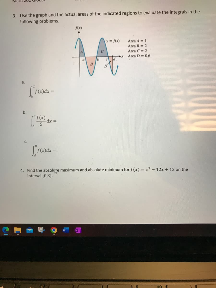 Math 202
3. Use the graph and the actual areas of the indicated regions to evaluate the integrals in the
following problems.
b.
C.
["f(x) dx =
f²f(x) a
- dx =
f(x) dx =
f(x)
a
B
y = f(x)
D
Area A 1
Area B= 2
Area C = 2
Area D = 0.6
4. Find the absolute maximum and absolute minimum for f(x) = x³ - 12x + 12 on the
interval [0,3].