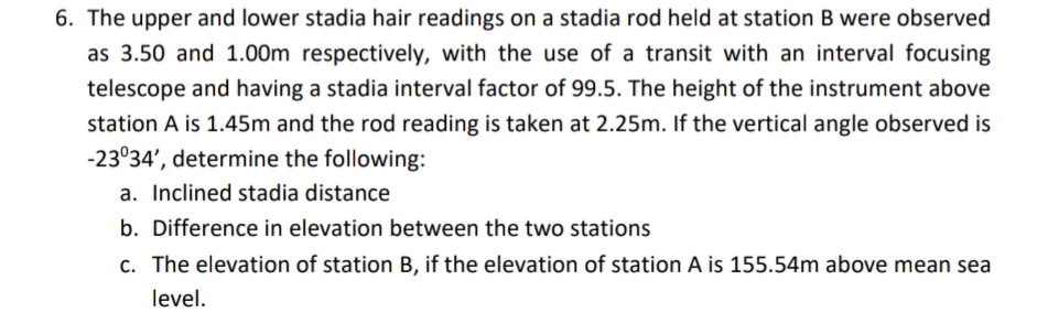 6. The upper and lower stadia hair readings on a stadia rod held at station B were observed
as 3.50 and 1.00m respectively, with the use of a transit with an interval focusing
telescope and having a stadia interval factor of 99.5. The height of the instrument above
station A is 1.45m and the rod reading is taken at 2.25m. If the vertical angle observed is
-23°34', determine the following:
a. Inclined stadia distance
b. Difference in elevation between the two stations
c. The elevation of station B, if the elevation of station A is 155.54m above mean sea
level.
