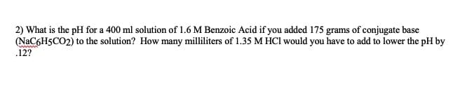 2) What is the pH for a 400 ml solution of 1.6 M Benzoic Acid if you added 175 grams of conjugate base
(NaC6H5CO2) to the solution? How many milliliters of 1.35 M HCI would you have to add to lower the pH by
.12?
