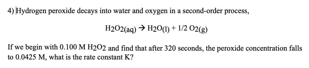 4) Hydrogen peroxide decays into water and oxygen in a second-order process,
H202(aq) > H20(1) + 1/2 02(g)
If we begin with 0.100 M H2O2 and find that after 320 seconds, the peroxide concentration falls
to 0.0425 M, what is the rate constant K?
