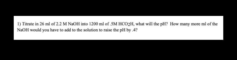 1) Titrate in 26 ml of 2.2 M NaOH into 1200 ml of .5M HCO2H, what will the pH? How many more ml of the
NaOH would you have to add to the solution to raise the pH by .4?
