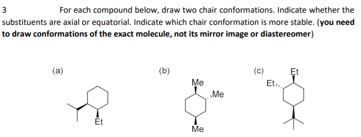 3
For each compound below, draw two chair conformations. Indicate whether the
substituents are axial or equatorial. Indicate which chair conformation is more stable. (you need
to draw conformations of the exact molecule, not its mirror image or diastereomer)
(a)
(b)
(c)
Et
Me
Et,,
Me
Ét
Me

