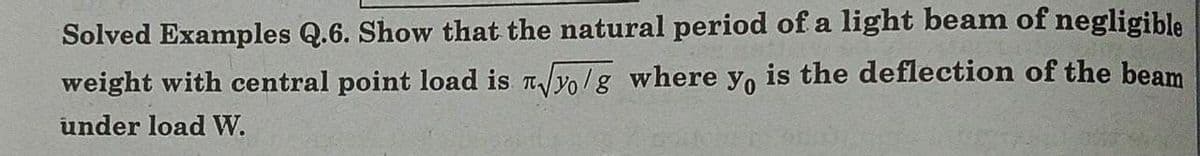 Solved Examples Q.6. Show that the natural period of a light beam of negligible
weight with central point load is √yo/g where yo is the deflection of the beam
under load W.