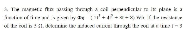 3. The magnetic flux passing through a coil perpendicular to its plane is a
function of time and is given by PB = ( 2t³ + 4t² + 8t+8) Wb. If the resistance
of the coil is 5 , determine the induced current through the coil at a time t = 3