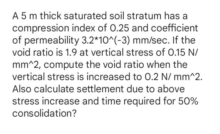 A 5 m thick saturated soil stratum has a
compression index of 0.25 and coefficient
of permeability 3.2*10^(-3) mm/sec. If the
void ratio is 1.9 at vertical stress of 0.15 N/
mm^2, compute the void ratio when the
vertical stress is increased to 0.2 N/mm^2.
Also calculate settlement due to above
stress increase and time required for 50%
consolidation?