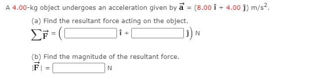 A 4.00-kg object undergoes an acceleration given by a = (8.00 î + 4.00 j) m/s?.
%3D
(a) Find the resultant force acting on the object.
|î +
(b) Find the magnitude of the resultant force.
%3!
