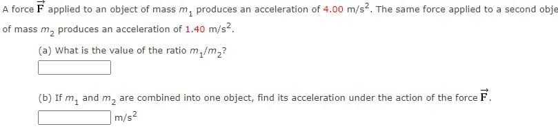 A force F applied to an object of mass m, produces an acceleration of 4.00 m/s2. The same force applied to a second obje
of mass m, produces an acceleration of 1.40 m/s?.
(a) What is the value of the ratio m,/m2?
(b) If m1
are combined into one object, find its acceleration under the action of the force F.
and
m2
m/s?
