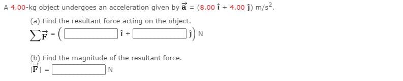 A 4.00-kg object undergoes an acceleration given by a = (8.00 î + 4.00 j) m/s2.
%3D
(a) Find the resultant force acting on the object.
]i) N
(b) Find the magnitude of the resultant force.
F| =
