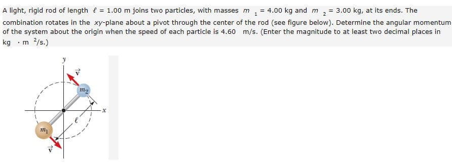 A light, rigid rod of length e = 1.00 m joins two particles, with masses m
= 4.00 kg and m
= 3.00 kg, at its ends. The
combination rotates in the xy-plane about a pivot through the center of the rod (see figure below). Determine the angular momentum
of the system about the origin when the speed of each particle is 4.60 m/s. (Enter the magnitude to at least two decimal places in
kg ·m 2/s.)
m
