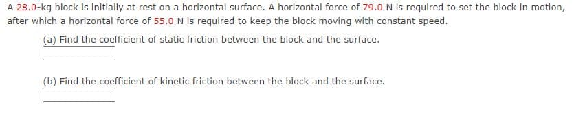 A 28.0-kg block is initially at rest on a horizontal surface. A horizontal force of 79.0 N is required to set the block in motion,
after which a horizontal force of 55.O N is required to keep the block moving with constant speed.
(a) Find the coefficient of static friction between the block and the surface.
(b) Find the coefficient of kinetic friction between the block and the surface.
