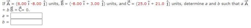 If A = (6.00 î -8.00 î) units, B = (-8.00 î + 3.00 î) units, and C = (25.0 î + 21.0 î) units, determine a and b such that a A
+ bB + C= 0.
a =
b =
