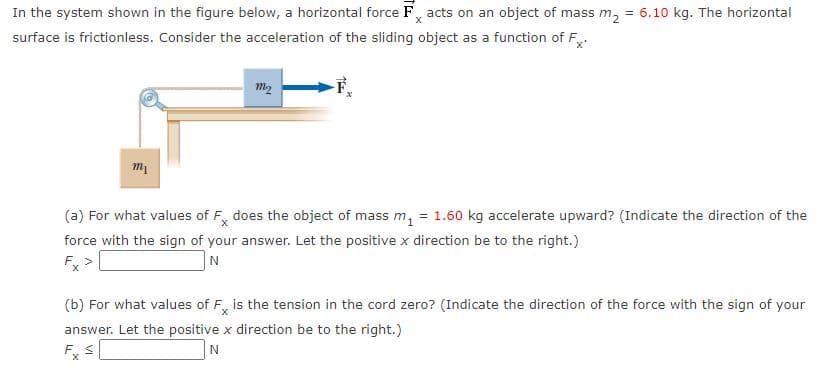 In the system shown in the figure below, a horizontal force F, acts on an object of mass m,
= 6.10 kg. The horizontal
surface is frictionless. Consider the acceleration of the sliding object as a function of F,.
m2
(a) For what values of F, does the object of mass m, = 1.60 kg accelerate upward? (Indicate the direction of the
force with the sign of your answer. Let the positive x direction be to the right.)
F. >
(b) For what values of F, is the tension in the cord zero? (Indicate the direction of the force with the sign of your
answer. Let the positive x direction be to the right.)
F. S
N
