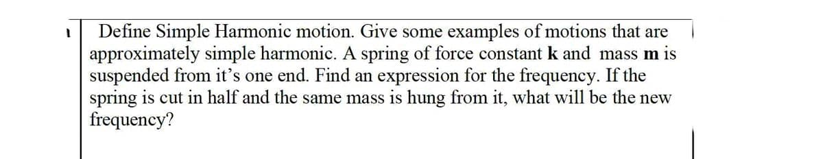 Define Simple Harmonic motion. Give some examples of motions that are
approximately simple harmonic. A spring of force constant k and mass m is
suspended from it's one end. Find an expression for the frequency. If the
spring is cut in half and the same mass is hung from it, what will be the new
frequency?
