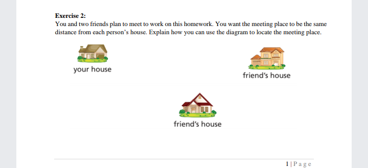 Exercise 2:
You and two friends plan to meet to work on this homework. You want the meeting place to be the same
distance from each person's house. Explain how you can use the diagram to locate the meeting place.
your house
friend's house
friend's house
1|Page
