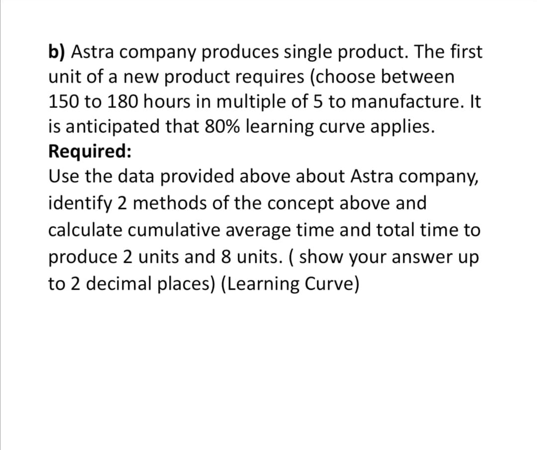 b) Astra company produces single product. The first
unit of a new product requires (choose between
150 to 180 hours in multiple of 5 to manufacture. It
is anticipated that 80% learning curve applies.
Required:
Use the data provided above about Astra company,
identify 2 methods of the concept above and
calculate cumulative average time and total time to
produce 2 units and 8 units. ( show your answer up
to 2 decimal places) (Learning Curve)
