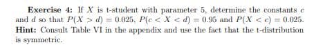 Exercise 4: If X is t-student with parameter 5, determine the constants e
and d so that P(X > d) = 0.025, P(e < X < d) = 0.95 and P(X < c) = 0.025.
Hint: Consult Table VI in the appendix and use the fact that the t-distribution
is symmetric.
