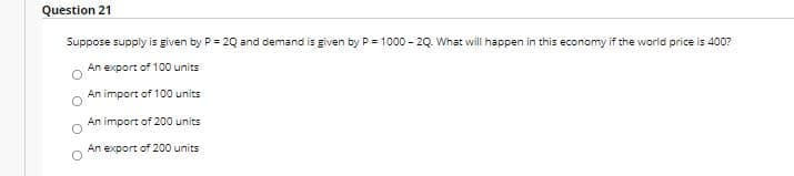 Question 21
Suppose supply is given by P = 2Q and demand is given by P = 1000 - 2Q. What will happen in this economy if the world price is 400?
An export of 100 units
An import of 100 units
An import of 200 units
An export of 200 units
