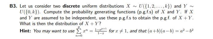 B3. Let us consider two discrete uniform distributions X - U({1,2,..., k}) and Y -
U({0, k}). Compute the probability generating functions (p.g.f.s) of X and Y. If X
and Y are assumed to be independent, use these p.g.f.s to obtain the p.g.f. of X + Y.
What is then the distribution of X +Y?
Hint: You may want to use "
1-zP+1
1-r
for x + 1, and that (a+b)(a-b) = a² - b
n=0
