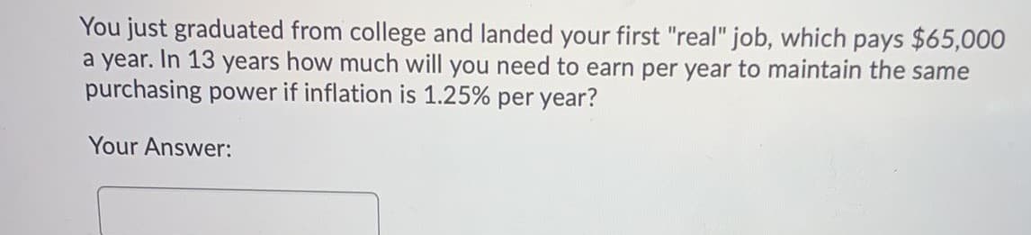 You just graduated from college and landed your first "real" job, which pays $65,000
a year. In 13 years how much will you need to earn per year to maintain the same
purchasing power if inflation is 1.25% per year?
Your Answer:
