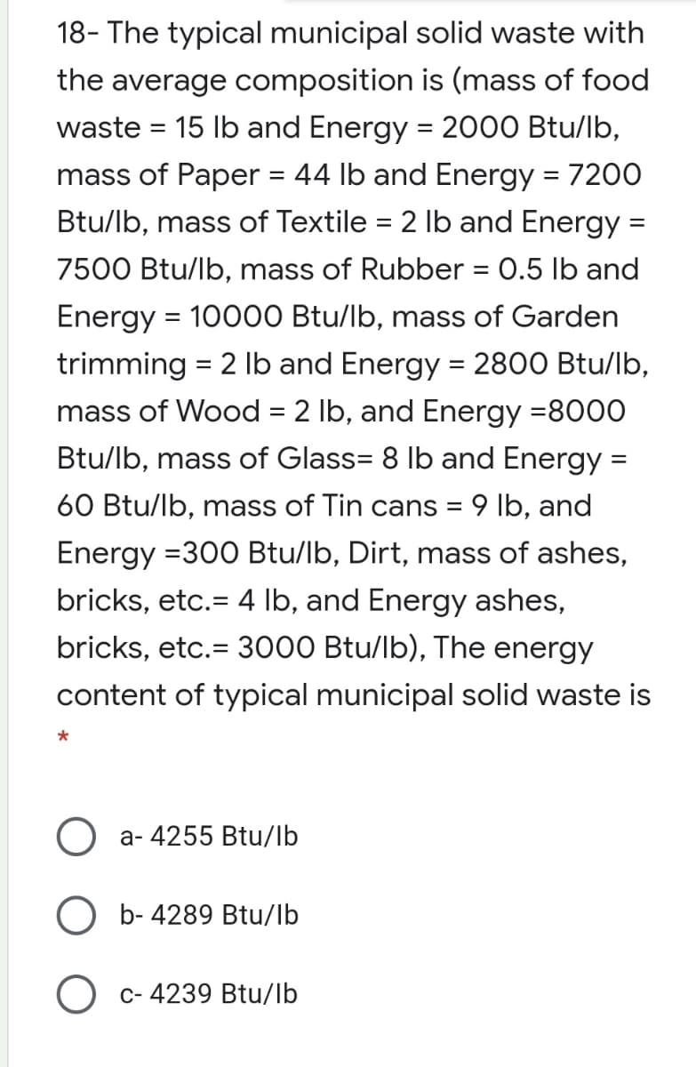 18- The typical municipal solid waste with
the average composition is (mass of food
waste = 15 Ib and Energy = 2000 Btu/lb,
mass of Paper = 44 lb and Energy = 7200
Btu/lb, mass of Textile = 2 Ib and Energy =
7500 Btu/lb, mass of Rubber = 0.5 lb and
Energy = 10000 Btu/lb, mass of Garden
trimming = 2 Ib and Energy = 2800 Btu/lb,
mass of Wood = 2 lb, and Energy =8000
Btu/lb, mass of Glass= 8 lb and Energy =
60 Btu/lb, mass of Tin cans = 9 lb, and
Energy =300 Btu/lb, Dirt, mass of ashes,
bricks, etc.= 4 lb, and Energy ashes,
bricks, etc.= 3000 Btu/lb), The energy
content of typical municipal solid waste is
a- 4255 Btu/lb
O b- 4289 Btu/lb
c- 4239 Btu/lb
