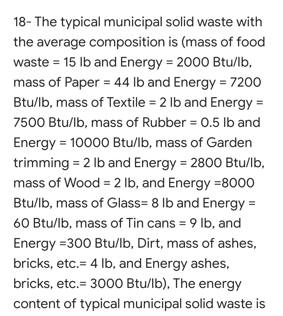 18- The typical municipal solid waste with
the average composition is (mass of food
waste = 15 lb and Energy = 2000 Btu/lb,
mass of Paper = 44 lb and Energy = 7200
Btu/lb, mass of Textile = 2 Ib and Energy =
7500 Btu/lb, mass of Rubber = 0.5 lb and
Energy = 10000 Btu/lb, mass of Garden
trimming = 2 Ib and Energy = 2800 Btu/lb,
mass of Wood = 2 lb, and Energy =8000
Btu/lb, mass of Glass= 8 lb and Energy =
60 Btu/lb, mass of Tin cans = 9 lb, and
Energy =300 Btu/lb, Dirt, mass of ashes,
bricks, etc.= 4 lb, and Energy ashes,
bricks, etc.= 3000 Btu/lb), The energy
content of typical municipal solid waste is
