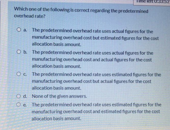 Ime left 0:33:52
Which one of the following is correct regarding the predetermined
overhead rate?
O a. The predetermined overhead rate uses actual figures for the
manufacturing overhead cost but estimated figures for the cost
allocation basis amount.
O b. The predetermined overhead rate uses actual figures for the
manufacturing overhead cost and actual figures for the cost
allocation basis amount.
O c. The predetermined overhead rate uses estimated figures for the
manufacturing overhead cost but actual figures for the cost
allocation basis amount.
O d. None of the given answers.
O e. The predetermined overhead rate uses estimated figures for the
manufacturing overhead cost and estimated figures for the cost
allocation basis amount.
