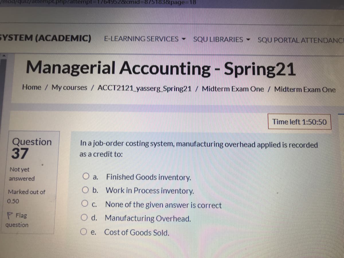 mod/
pt.phprattenmpt%3D17649528cmid%3D8751838page%3D18
SYSTEM (ACADEMIC)
E-LEARNING SERVICES-
SQU LIBRARIES -
SQU PORTALATTENDANC
Managerial Accounting - Spring21
Home / My courses/ ACCT2121_yasserg Spring21 / Midterm Exam One / Midterm Exam One
Time left 1:50:50
Question
37
In a job-order costing system, manufacturing overhead applied is recorded
as a credit to:
Not yet
answered
O a.
Finished Goods inventory.
Marked out of
O b. Work in Process inventory.
0.50
O c. None of the given answer is correct
Flag
question
O d. Manufacturing Overhead.
O e. Cost of Goods Sold.
