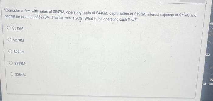 "Consider a firm with sales of $847M, operating costs of $440M, depreciation of $193M, interest expense of $72M, and
capital investment of $270M. The tax rate is 20%. What is the operating cash flow?"
$312M
$276M
$279M
$288M
$364M
df
22
02
PM wo