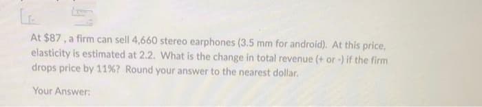 CA
At $87, a firm can sell 4,660 stereo earphones (3.5 mm for android). At this price,
elasticity is estimated at 2.2. What is the change in total revenue (+ or -) if the firm
drops price by 11% ? Round your answer to the nearest dollar.
Your Answer:
