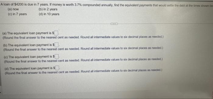 A loan of $4200 is due in 7 years. If money is worth 3.7% compounded annually, find the equivalent payments that would settle the debt at the times shown be
(a) now
(b) in 2 years
(d) in 10 years
(c) in 7 years
(a) The equivalent loan payment is S
(Round the final answer to the nearest cent as needed. Round all intermediate values to six decimal places as needed.)
(b) The equivalent loan payment is $
(Round the final answer to the nearest cent as needed. Round all intermediate values to six decimal places as needed.)
(c) The equivalent loan payment is $.
(Round the final answer to the nearest cent as needed. Round all intermediate values to six decimal places as needed.)
(d) The equivalent loan payment is $.
(Round the final answer to the nearest cent as needed. Round all intermediate values to six decimal places as needed.)