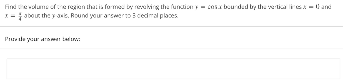 Find the volume of the region that is formed by revolving the function y = cos x bounded by the vertical lines x = 0 and
x = 4 about the y-axis. Round your answer to 3 decimal places.
Provide your answer below:
