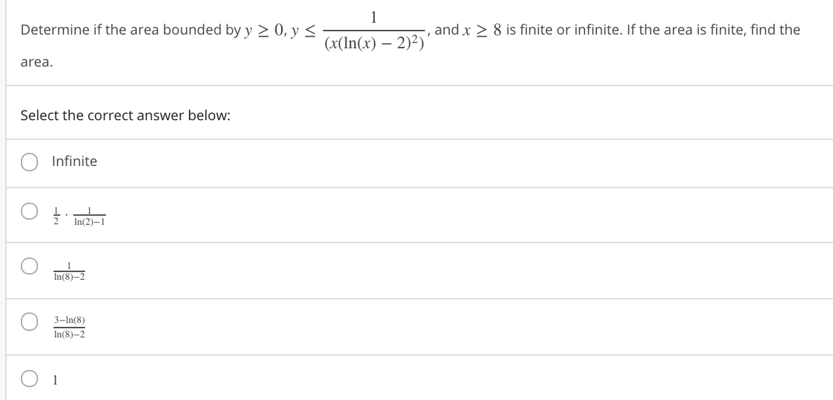 1
Determine if the area bounded by y > 0, y <
and x > 8 is finite or infinite. If the area is finite, find the
(x(In(x) – 2)?)'
area.
Select the correct answer below:
Infinite
In(2)-1
In(8)–2
3-In(8)
In(8)-2
1
