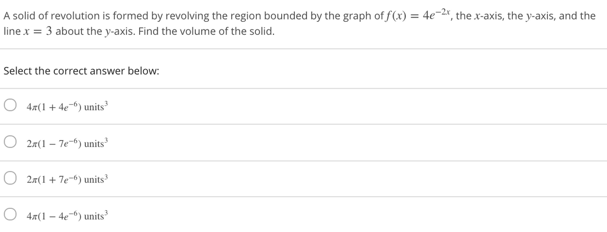 A solid of revolution is formed by revolving the region bounded by the graph of f (x) = 4e¬2, the x-axis, the y-axis, and the
line x = 3 about the y-axis. Find the volume of the solid.
Select the correct answer below:
4x(1+ 4e¬6) units
27(1 – 7e-6) units
27(1+ 7e-6) units³
4x(1 – 4e-6) units
