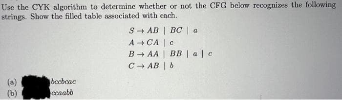 Use the CYK algorithm to determine whether or not the CFG below recognizes the following
strings. Show the filled table associated with each.
S - AB | BC | a
A CA | c
B AA | BB |a|c
C AB | b
bccbcac
(a)
(b)
ccaabb
