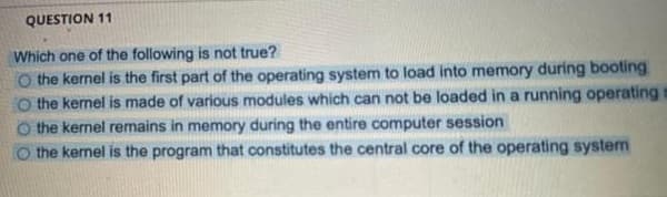 QUESTION 11
Which one of the following is not true?
O the kernel is the first part of the operating system to load into memory during booting
O the kernel is made of various modules which can not be loaded in a running operating
the kernel remains in memory during the entire computer session
O the kernel is the program that constitutes the central core of the operating system
