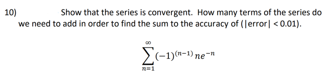 10)
Show that the series is convergent. How many terms of the series do
we need to add in order to find the sum to the accuracy of (Jerror| < 0.01).
00
>(-1)(n-1) ne
-n
n=1
