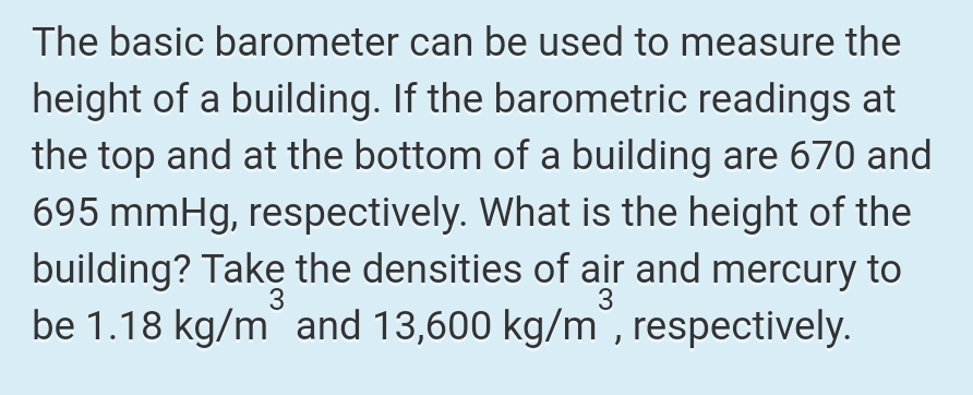 The basic barometer can be used to measure the
height of a building. If the barometric readings at
the top and at the bottom of a building are 670 and
695 mmHg, respectively. What is the height of the
building? Take the densities of air and mercury to
be 1.18 kg/m and 13,600 kg/m , respectively.
3
3
