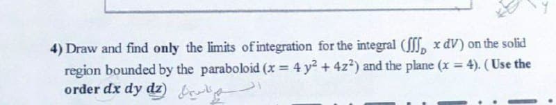 4) Draw and find only the limits of integration for the integral (, x dV) on the solid
region bounded by the paraboloid (x = 4 y2 + 4z?) and the plane (x = 4). (Use the
order dx dy dz) b
