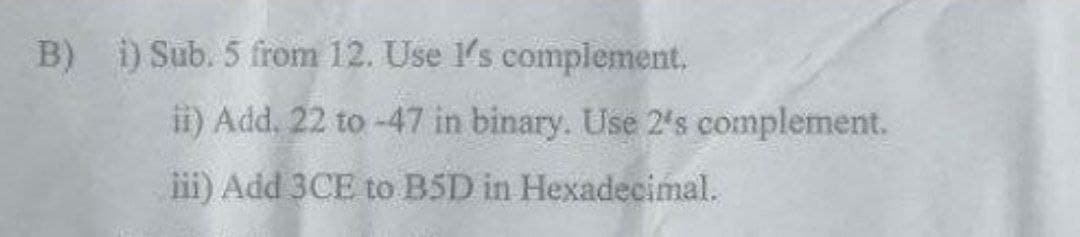 B) ) Sub. 5 from 12. Use 1's complement.
ii) Add, 22 to -47 in binary. Use 2's complement.
iii) Add 3CE to B5D in Hexadecimal.
