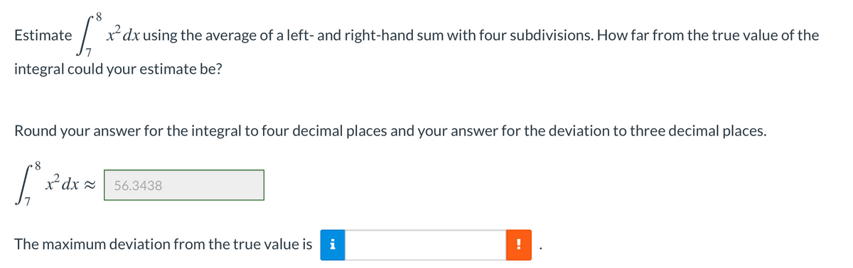 8
Estimate
x*dx using the average of a left- and right-hand sum with four subdivisions. How far from the true value of the
integral could your estimate be?
Round your answer for the integral to four decimal places and your answer for the deviation to three decimal places.
x² dx =
56.3438
The maximum deviation from the true value is i
