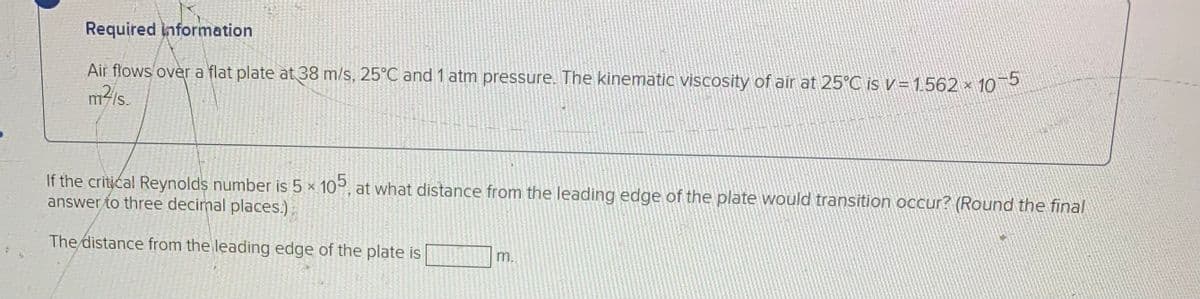 Required information
Air flows over a flat plate at 38 m/s, 25°C and 1 atm pressure. The kinematic viscosity of air at 25°C is v = 1.562 x 10
m/s.
If the critical Reynolds number is 5 × 10°, at what distance from the leading edge of the plate would transition occur? (Round the final
answer to three decimal places.)
The distance from the leading edge of the plate is
m.
