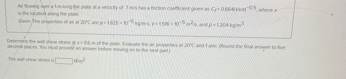 Air flowing over a 1-m-long flat plate at a velocity of 7 m/s has a friction coefficient given as Cf= 0.664(Vx/v)
is the location along the plate.
1-0.5
where x
Given:/The properties of air at 20°C are u = 1.825 × 10 kg/m-s, V =1.516 × 105 m-/s, and p= 1.204 kg/m
-5
Determine the wall shear stress at x 0.6 m of the plate. Evaluate the air properties at 20°C and 1 atm. (Round the final answer to five
decimál places. You must provide an answer before moving on to the next part.)
The wall shear stress is
| Nim2.
