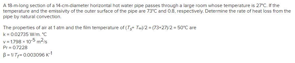 A 18-m-long section of a 14-cm-diameter horizontal hot water pipe passes through a large room whose temperature is 27°C. If the
temperature and the emissivity of the outer surface of the pipe are 73°C and 0.8, respectively. Determine the rate of heat loss from the
pipe by natural convection.
The properties of air at 1 atm and the film temperature of (Ts+ Too)/2 = (73+27)/2 = 50°C are
k = 0.02735 W/m. °C
v = 1.798 x 10-5 m²/s
Pr = 0.7228
B= 1/Tf= 0.003096 K-1
