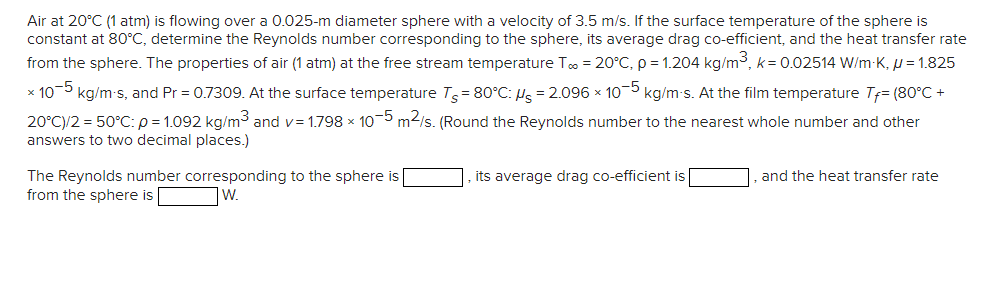 Air at 20°C (1 atm) is flowing over a 0.025-m diameter sphere with a velocity of 3.5 m/s. If the surface temperature of the sphere is
constant at 80°C, determine the Reynolds number corresponding to the sphere, its average drag co-efficient, and the heat transfer rate
from the sphere. The properties of air (1 atm) at the free stream temperature To = 20°C, p = 1.204 kg/m3, k= 0.02514 W/m-K, u = 1.825
x 10-5 kg/m-s, and Pr = 0.7309. At the surface temperature T= 80°C: Hs = 2.096 x 10-5 kg/m-s. At the film temperature Tf= (80°C +
20°C)/2 = 50°C: p = 1.092 kg/m³ and v= 1.798 x 10-5 m2/s. (Round the Reynolds number to the nearest whole number and other
answers to two decimal places.)
its average drag co-efficient is
The Reynolds number corresponding to the sphere is
from the sphere is
and the heat transfer rate
W.
