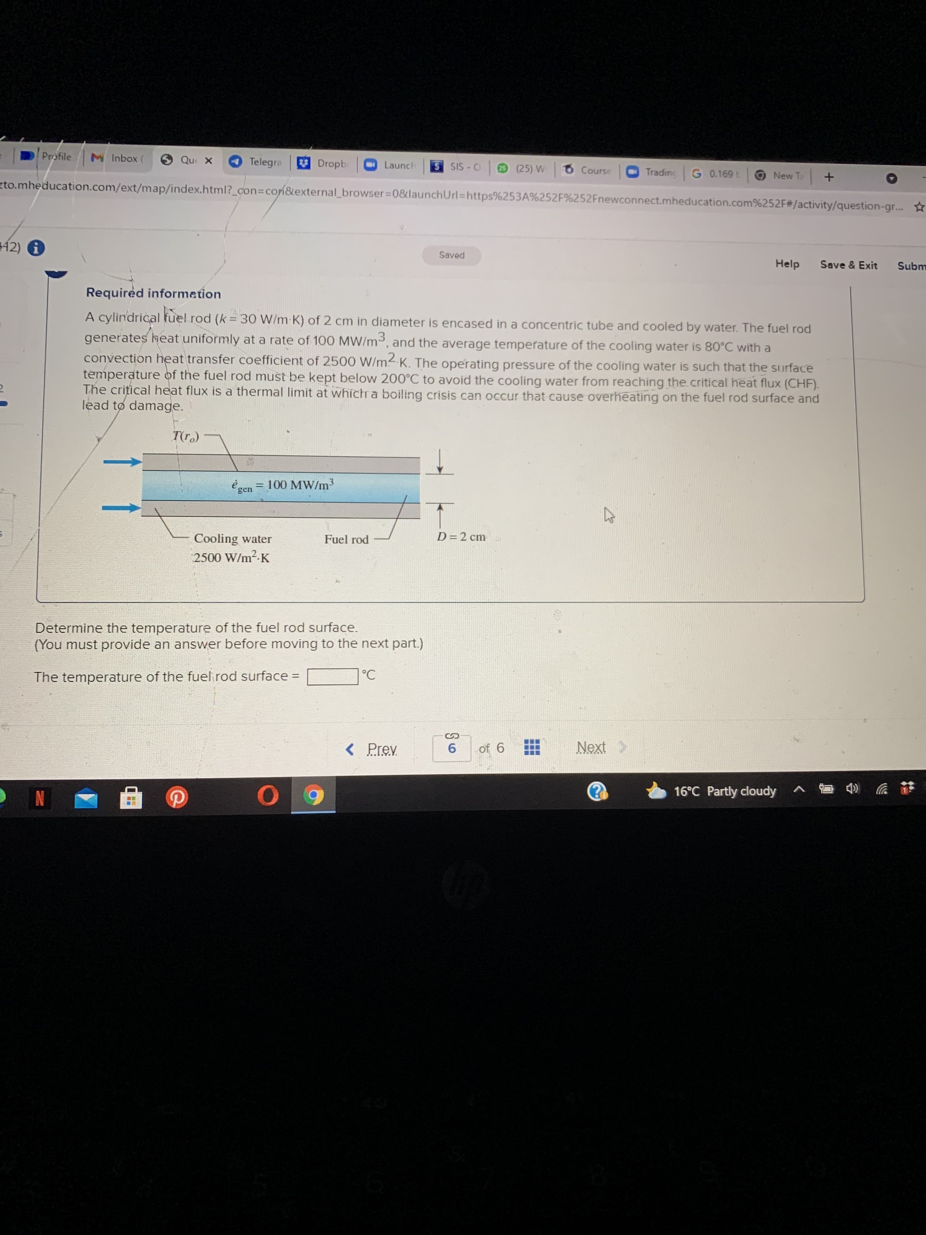 ...
6.
Profile
M Inbox (
Telegra
Dropbe
SIS -O
Launch
29 (25) W
Course
Trading
ONew Ta +
zto.mheducation.com/ext/map/index.html?_con3Dcon&external_browser=D0&launchUrl=https%253A%252F%252Fnewconnect.mheducation.com%252F#/activity/question-gr...
42) 6
Saved
Help
Save & Exit
Luqns
Required informetion
A cylindrical fuel rod (k = 30 W/m K) of 2 cm in diameter is encased in a concentric tube and cooled by water. The fuel rod
generates heat uniformly at a rate of 100 MW/m3, and the average temperature of the cooling water is 80°C with a
convection heat transfer coefficient of 2500 W/m2-K. The operating pressure of the cooling water is such that the surface
temperature of the fuel rod must be kept below 200°C to avoid the cooling water from reaching the critical heat flux (CHF).
The crițical heat flux is a thermal limit at whichr a boiling crisis can occur that cause overheating on the fuel rod surface and
lead to damage.
T(r.)
é gen = 100 MW/m³
%3D
Cooling water
Fuel rod
D=2 cm
2500 W/m2-K
Determine the temperature of the fuel rod surface.
(You must provide an answer before moving to the next part.)
The temperature of the fuel rod surface =
< Prev
of 6
Next
16°C Partly cloudy ^
