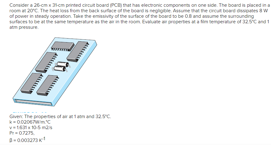 Consider a 26-cm x 31-cm printed circuit board (PCB) that has electronic components on one side. The board is placed in a
room at 20°C. The heat loss from the back surface of the board is negligible. Assume that the circuit board dissipates 8 W
of power in steady operation. Take the emissivity of the surface of the board to be 0.8 and assume the surrounding
surfaces to be at the same temperature as the air in the room. Evaluate air properties at a film temperature of 32.5°C and 1
atm pressure.
Given: The properties of air at 1 atm and 32.5°C.
k = 0.02067W/m.°C
v= 1.631 x 10-5 m2/s
Pr = 0.7275,
B = 0.003273 K-1
