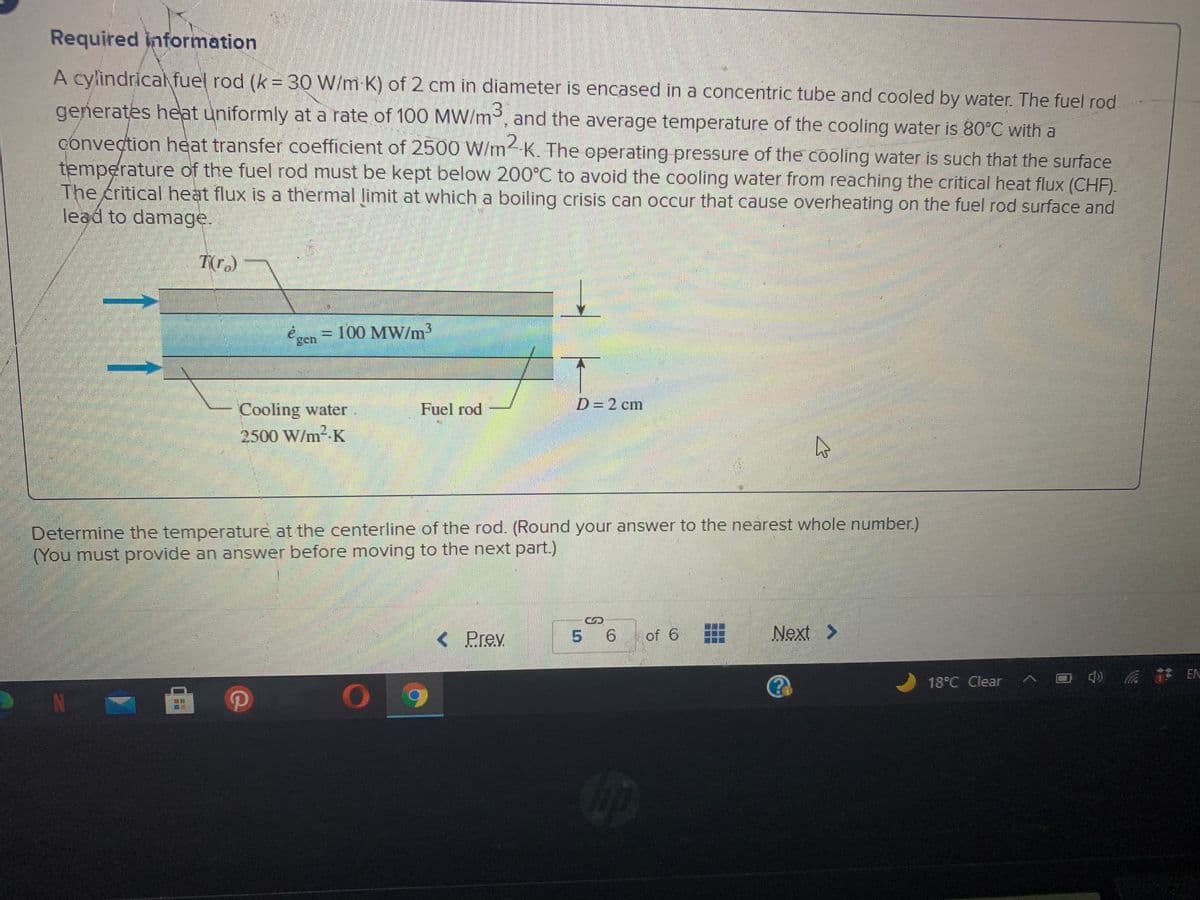 Required information
A cylindrical fuel rod (k = 30 W/m K) of 2 cm in diameter is encased in a concentric tube and cooled by water. The fuel rod
generates heat uniformly at a rate of 100 MW/m³, and the average temperature of the cooling water is 80°C with a
conveçtion heat transfer coefficient of 2500 W/m K. The operating pressure of the cooling water is such that the surface
temperature of the fuel rod must be kept below 200°C to avoid the cooling water from reaching the critical heat flux (CHF).
The critical heat flux is a thermal limit at which a boiling crisis can occur that cause overheating on the fuel rod surface and
lead to damage.
T(r.)
é sen =
100 MW/m³
3.
Cooling water
Fuel rod
D=D2 cm
2500 W/m2-K
Determine the temperature at the centerline of the rod. (Round your answer to the nearest whole number)
(You must provide an answer before moving to the next part.)
< Prev
of 6 E
Next >
5 6
18°C Clear
へロ 註EN
N
